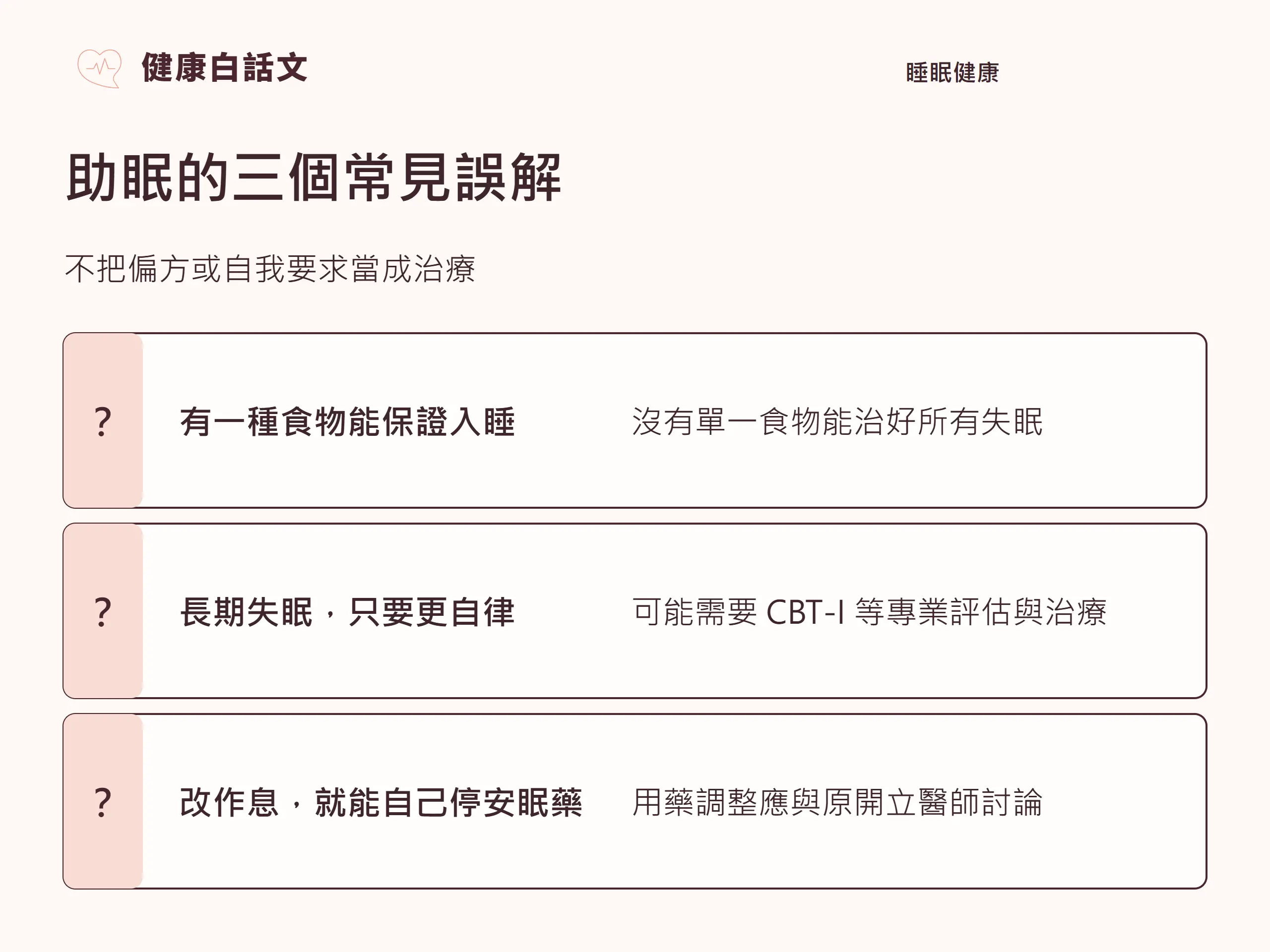 幫助睡眠|常見誤解:助眠的三個常見誤解;不把偏方或自我要求當成治療;有一種食物能保證入睡;沒有單一食物能治好所有失眠;長期失眠,只要更自律;可能需要 CBT-I 等專業評估與治療;改作息,就能自己停安眠藥;用藥調整應與原開立醫師討論