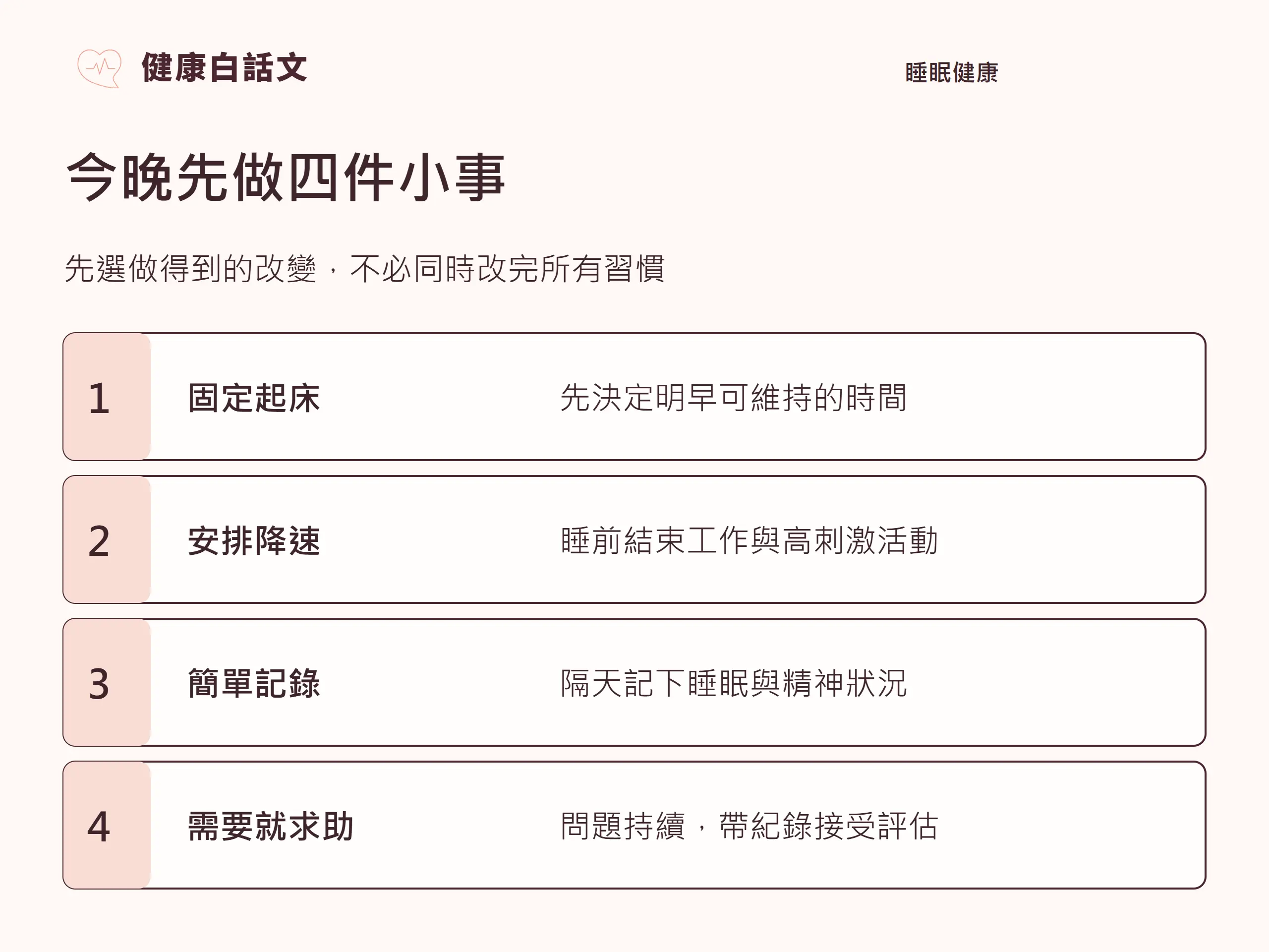 幫助睡眠|實作步驟:今晚先做四件小事;先選做得到的改變,不必同時改完所有習慣;先決定明早可維持的時間;睡前結束工作與高刺激活動;隔天記下睡眠與精神狀況;問題持續,帶紀錄接受評估